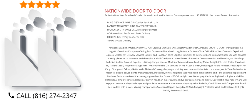 NATIONWIDE DOOR TO DOOR Exclusive Non-Stop Expedited Courier Service in Nationwide in to or from anywhere in ALL 50 STATES in the United States of America.   	LONG DISTANCE SAME DAY Courier Service in USA 	FACTORY MANUFACTURING PLANTS PARTS Rush 	HIGHLY SENSITIVE WILL CALL Messenger Services 	AOG Aircraft on the Ground Parts Delivery 	MEDICAL Emergency Courier Service 	TRADE SHOWS Delivery  America’s Leading AMERICAN OWNED NATIONWIDE BONDED EXPEDITED Provider of SPECIALIZED DOOR TO DOOR Transportation & Logistics Solutions Company offering Fast Customized Local and Long Distance Exclusive Time Critical Non-Stop Domestic Expedited Express, Messenger, Delivery Services Express and Transport Third Logistics Solutions to Businesses and Customers near you with services nearby places in, to, between, and throughout all 48 Contiguous United States of America, Commonwealth and Districts, via Non-Stop Exclusive Surface Ground  Expedite. Utilizing Comprehensive Modes of Transport from Trucking Motor Freight, LTL, Less Trailer Than Load, TL, Trailers Loads, to Sprinter Cargo Vans. We are available On-Demand 24 hrs 7 Days a week, including all Public Holidays. Fast Airport Air Cargo Pickup and Delivery Nationwide. National Coverage helping and aiding interstate and intrastate commerce. Just in Time Deliveries for factories, electric power plants, manufacturers, industries, mines, hospitals, labs who need  Time Definite and Time Sensitive Replacement Machine Parts. You missed the overnight guys deadline for cut off? Call us right now. We employ the latest high technologies and skilled professional employees with decades of proven hands on experience to SERVE our customers and clients. Our Fleet is new, modern and well equipted to meet todays challenges and problems, whenever and wherever they may arise. Reliable, Cost Efficient and Competitive. Rated best in class with 5 stars. Making Transportation Solutions Happen Everyday. © 2026 Copyright Protected Work and Content. All Rights Strictly Reserved.© 2026.