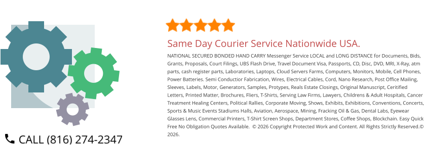 Same Day Courier Service Nationwide USA. NATIONAL SECURED BONDED HAND CARRY Messenger Service LOCAL and LONG DISTANCE for Documents, Bids, Grants, Proposals, Court Filings, UBS Flash Drive, Travel Document Visa, Passports, CD, Disc, DVD, MRI, X-Ray, atm parts, cash register parts, Laboratories, Laptops, Cloud Servers Farms, Computers, Monitors, Mobile, Cell Phones, Power Batteries. Semi Conductior Fabrication, Wires, Electrical Cables, Cord, Nano Research, Post Office Mailing, Sleeves, Labels, Motor, Generators, Samples, Protypes, Reals Estate Closings, Original Manuscript, Ceritified Letters, Printed Matter, Brochures, Fliers, T-Shirts, Serving Law Firms, Lawyers, Childrens & Adult Hospitals, Cancer Treatment Healing Centers, Political Rallies, Corporate Moving, Shows, Exhibits, Exhibitions, Conventions, Concerts, Sports & Music Events Stadiums Halls, Aviation, Aerospace, Mining, Fracking Oil & Gas, Dental Labs, Eyewear Glasses Lens, Commercial Printers, T-Shirt Screen Shops, Department Stores, Coffee Shops, Blockchain. Easy Quick Free No Obligation Quotes Available.  © 2026 Copyright Protected Work and Content. All Rights Strictly Reserved.© 2026.